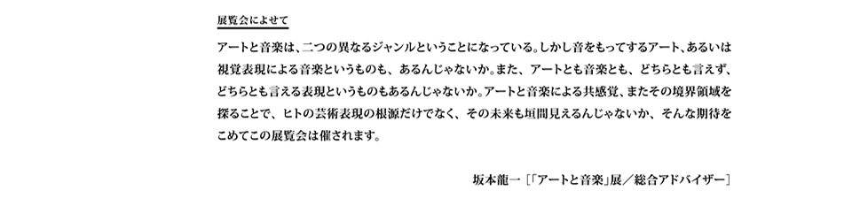 展覧会によせて
アートと音楽は、二つの異なるジャンルということになっている。しかし音をもってするアート、あるいは視覚表現による音楽というものも、あるんじゃないか。また、アートとも音楽とも、どちらとも言えず、    どちらとも言える表現というものもあるんじゃないか。アートと音楽による共感覚、またその境界領域を探ることで、ヒトの芸術表現の根源だけでなく、その未来も垣間見えるんじゃないか、そんな期待を   こめてこの展覧会は催されます。

坂本龍一 ［「アートと音楽」展／総合アドバイザー］