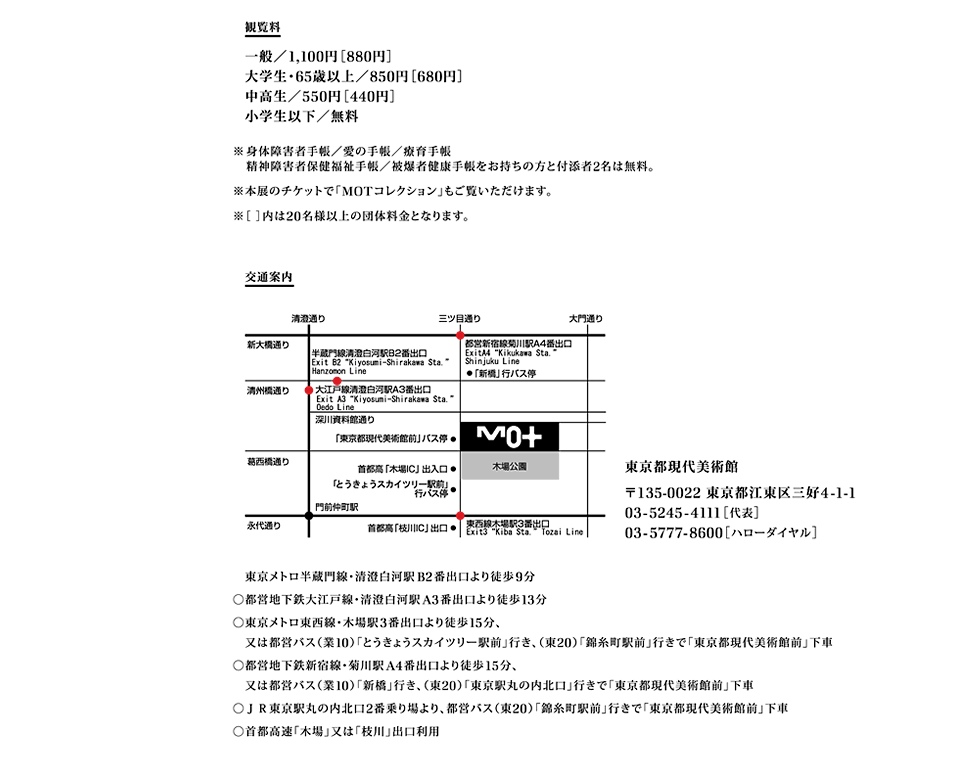 観覧料
一般／1,100円［880円］
大学生・65歳以上／850円［680円］
中高生／550円［440円］
小学生以下／無料

※身体障害者手帳／愛の手帳／療育手帳
精神障害者保健福祉手帳／被爆者健康手帳をお持ちの方と付添者2名は無料。
※本展のチケットで「MOTコレクション」もご覧いただけます。
※［ ］内は20名様以上の団体料金となります。

交通案内
東京都現代美術館
〒135-0022 東京都江東区三好4-1-1　
03-5245-4111［代表］
03-5777-8600［ハローダイヤル］

◯東京メトロ半蔵門線・清澄白河駅B2番出口より徒歩9分
◯都営地下鉄大江戸線・清澄白河駅A3番出口より徒歩13分
◯東京メトロ東西線・木場駅3番出口より徒歩15分、又は都営バス（業10）「とうきょうスカイツリー駅前」行き、（東20）「錦糸町駅前」行きで「東京都現代美術館前」下車
◯都営地下鉄新宿線・菊川駅A4番出口より徒歩15分、又は都営バス（業10）「新橋」行き、（東20）「東京駅丸の内北口」行きで「東京都現代美術館前」下車
◯ＪＲ東京駅丸の内北口2番乗り場より、都営バス（東20）「錦糸町駅前」行きで「東京都現代美術館前」下車
◯首都高速「木場」又は「枝川」出口利用