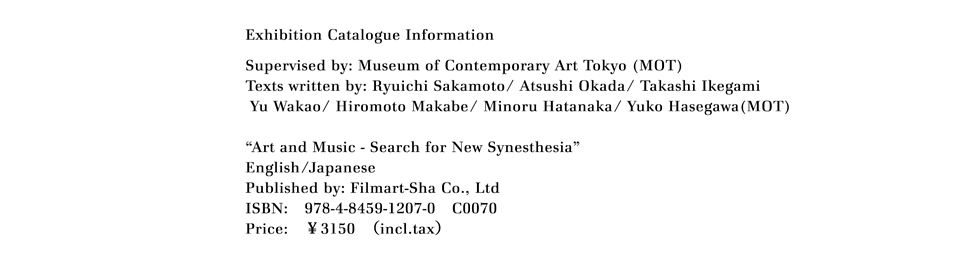 Exhibition Catalogue Information
Supervised by: Museum of Contemporary Art Tokyo (MOT)
Texts written by: Ryuichi Sakamoto/ Atsushi Okada/ Takashi Ikegami
Yu Wakao/ Hiromoto Makabe/ Minoru Hatanaka/ Yuko Hasegawa(MOT)

"Art and Music - Search for New Synesthesia"
English/Japanese
Published by: Filmart-Sha Co., Ltd
ISBN:　978-4-8459-1207-0　C0070
Price:　￥3150　（incl.tax）