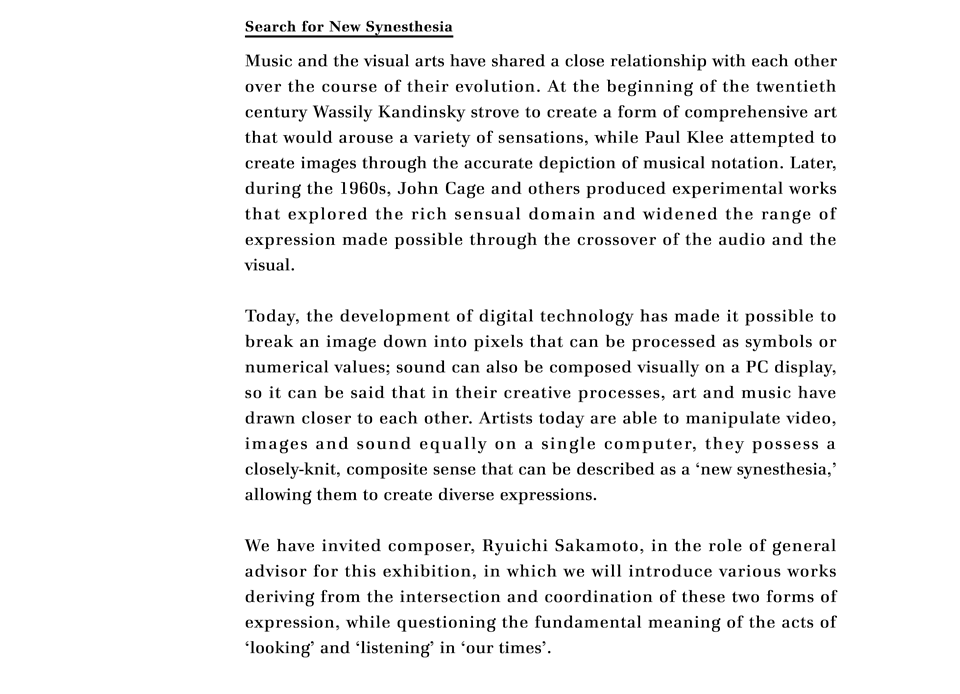 Search for New Synesthesia

Music and the visual arts have shared a close relationship with each other over the course of their evolution. At the beginning of the twentieth century Wassily Kandinsky strove to create a form of comprehensive art that would arouse a variety of sensations, while Paul Klee attempted to create images through the accurate depiction of musical notation. Later, during the 1960s, John Cage and others produced experimental works that explored the rich sensual domain and widened the range of expression made possible through the crossover of the audio and the visual.

Today, the development of digital technology has made it possible to break an image down into pixels that can be processed as symbols or numerical values; sound can also be composed visually on a PC display, so it can be said that in their creative processes, art and music have drawn closer to each other. Artists today are able to manipulate video, images and sound equally on a single computer, they possess a closely-knit, composite sense that can be described as a 'new synesthesia,' allowing them to create diverse expressions.

We have invited composer, Ryuichi Sakamoto, in the role of general advisor for this exhibition, in which we will introduce various works deriving from the intersection and coordination of these two forms of expression, while questioning the fundamental meaning of the acts of  'looking' and 'listening' in 'our times'.