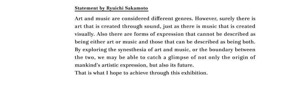 Statement by Ryuichi Sakamoto

Art and music are considered different genres. However, surely there is art that is created through sound, just as there is music that is created visually. Also there are forms of expression that cannot be described as being either art or music and those that can be described as being both. By exploring the synesthesia of art and music, or the boundary between the two, we may be able to catch a glimpse of not only the origin of mankind's artistic expression, but also its future.
That is what I hope to achieve through this exhibition.