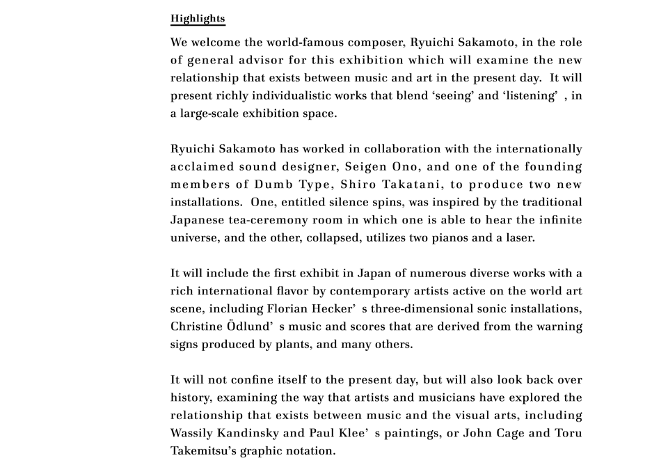 Highlights

We welcome the world-famous composer, Ryuichi Sakamoto, in the role of general advisor for this exhibition which will examine the new relationship that exists between music and art in the present day.  It will present richly individualistic works that blend 'seeing' and 'listening', in a large-scale exhibition space. 
 
Ryuichi Sakamoto has worked in collaboration with the internationally acclaimed sound designer, Seigen Ono, and one of the founding members of Dumb Type, Shiro Takatani, to produce two new installations.  One, entitled silence spins, was inspired by the traditional Japanese tea-ceremony room in which one is able to hear the infinite universe, and the other, collapsed, utilizes two pianos and a laser.  
 
It will include the first exhibit in Japan of numerous diverse works with a rich international flavor by contemporary artists active on the world art scene, including Florian Hecker's three-dimensional sonic installations, Christine Ödlund's music and scores that are derived from the warning signs produced by plants, and many others.
 
It will not confine itself to the present day, but will also look back over history, examining the way that artists and musicians have explored the relationship that exists between music and the visual arts, including Wassily Kandinsky and Paul Klee's paintings, or John Cage and Toru Takemitsu's graphic notation.
