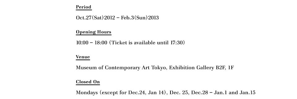 Period
Oct.27(Sat)2012 – Feb.3(Sun)2013

Opening Hours
10:00 – 18:00 (Ticket is available until 17:30)

Venue
Museum of Contemporary Art Tokyo, Exhibition Gallery B2F, 1F

Closed On
Mondays (except for Dec.24, Jan 14), Dec. 25, Dec.28 – Jan.1 and Jan.15