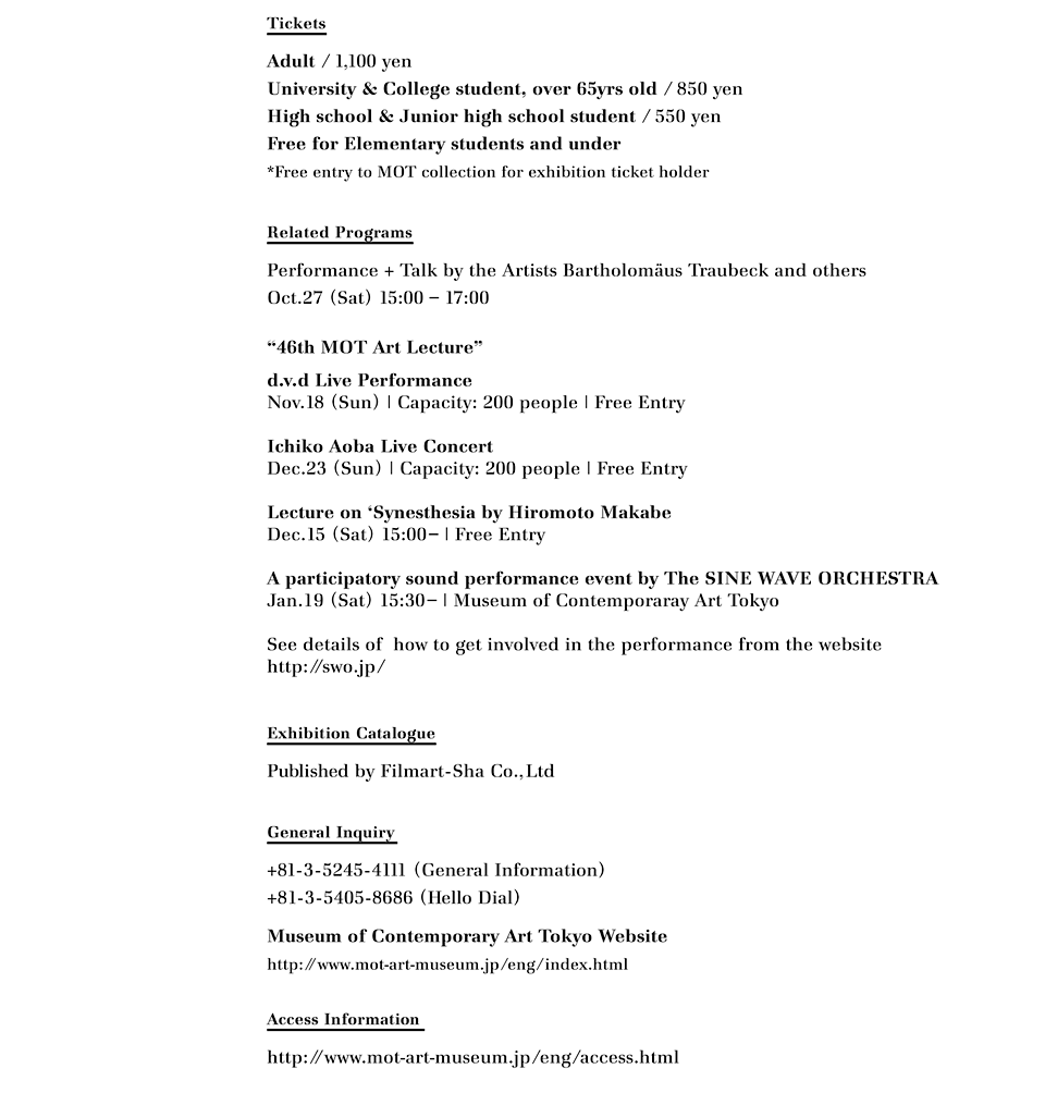 Tickets
Adult / 1,100 yen
University & College student, over 65yrs old / 850 yen
High school & Junior high school student / 550 yen
Free for Elementary students and under 
*Free entry to MOT collection for exhibition ticket holder

Related Programs
Performance + Talk by the Artists Bartholomäus Traubeck and others
Oct.27 (Sat) 15:00 – 17:00 
"46th MOT Art Lecture"
d.v.d Live PerformanceNov.18 (Sun) | Capacity: 200 people | Free Entry
Ichiko Aoba Live Concert
Dec.23 (Sun) | Capacity: 200 people | Free Entry
Lecture on 'Synesthesia by Hiromoto Makabe
Dec.15 (Sat) 15:00– | Free Entry
A participatory sound performance event by The SINE WAVE ORCHESTRA
Jan.19 (Sat) 15:30– | Museum of Contemporaray Art Tokyo
See details of  how to get involved in the performance from the website
http://swo.jp/ 

Exhibition Catalogue
Published by Filmart-Sha Co.,Ltd

General Inquiry
+81-3-5245-4111 (General Information)
+81-3-5405-8686 (Hello Dial)
Museum of Contemporary Art Tokyo Website
http://www.mot-art-museum.jp/eng/index.html

Access Information 
http://www.mot-art-museum.jp/eng/access.html