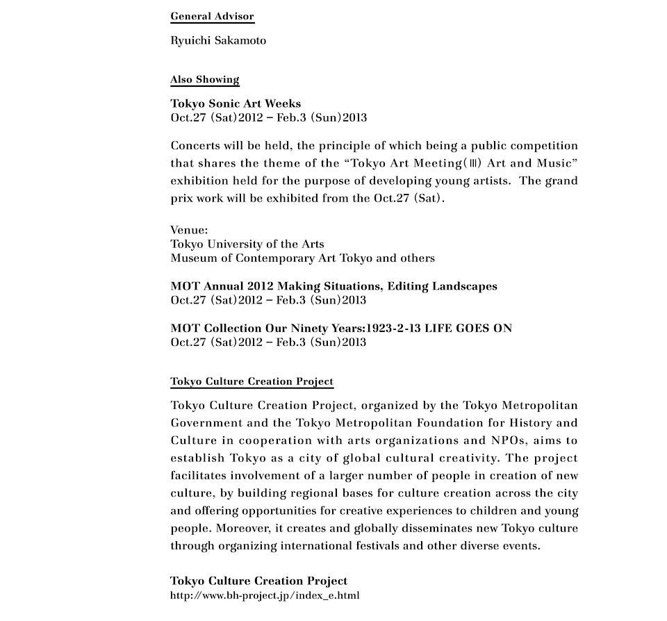 General Advisor
Ryuichi Sakamoto

Also Showing
Tokyo Sonic Art WeeksOct.27 (Sat)2012 – Feb.3 (Sun)2013 
Concerts will be held, the principle of which being a public competition that shares the theme of the "Tokyo Art Meeting(Ⅲ) Art and Music" exhibition held for the purpose of developing young artists.  The grand prix work will be exhibited from the Oct.27 (Sat). 
Venue: 
Tokyo University of the Arts
Museum of Contemporary Art Tokyo and others
MOT Annual 2012 Making Situations, Editing Landscapes
Oct.27 (Sat)2012 – Feb.3 (Sun)2013 
MOT Collection Our Ninety Years:1923-2-13 LIFE GOES ON
Oct.27 (Sat)2012 – Feb.3 (Sun)2013

Tokyo Culture Creation Project
Tokyo Culture Creation Project, organized by the Tokyo Metropolitan Government and the Tokyo Metropolitan Foundation for History and Culture in cooperation with arts organizations and NPOs, aims to establish Tokyo as a city of global cultural creativity. The project facilitates involvement of a larger number of people in creation of new culture, by building regional bases for culture creation across the city and offering opportunities for creative experiences to children and young people. Moreover, it creates and globally disseminates new Tokyo culture through organizing international festivals and other diverse events.

Tokyo Culture Creation Project 
http://www.bh-project.jp/index_e.html
