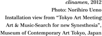 Clinamen, 2012
clinamen, 2012
Photo: Norihiro Ueno
Installation view from Tokyo Art Meeting
Art & Music-Search for new Synesthesia,
Museum of Contemporary Art Tokyo, Japan