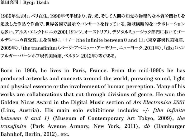 池田亮司｜Ryoji Ikeda
1966年生まれ。パリ在住。1990年代半ばより、音、光、そして人間の知覚の物理的な本質や関わりを追及した作品や作曲で、世界各国で展示やコンサートを行っている。領域横断的なコラボレーションも多い。アルス・エレクトロニカ2001（リンツ、オーストリア）、デジタルミュージック部門においてゴールデン・ニカ賞受賞。主な個展に、「＋/－［theinfinitebetween0 and 1］」（東京都現代美術館、2009年）、「thetransfinite」（パーク・アベニュー・アーモリー、ニューヨーク、2011年）、「db」（ハンブルガー・バーンホフ現代美術館、ベルリン 2012年）等がある。 
Born in 1966, he lives in Paris, France. From the mid-1990s he has produced artworks and concerts around the world, pursuing sound, light and physical essence or the involvement of human perception. Many of his works are collaborations that cut through divisions of genre. He won the Golden Nicas Award in the Digital Music section of Ars Electronica 2001 (Linz, Austria). His main solo exhibitions include: +/- [the infinite between 0 and 1] (Museum of Contemporary Art Tokyo, 2009), the transfinite (Park Avenue Armory, New York, 2011), db (Hamburger Bahnhof, Berlin, 2012), etc. 