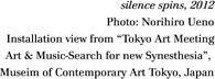 silence spins, 2012 Photo: Norihiro Ueno Installation view from "Tokyo Art Meeting Art & Music-Search for new Synesthesia",  Museim of Contemporary Art Tokyo, Japan