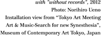 with "without records", 2012
Photo: Norihiro Ueno
Installation view from "Tokyo Art Meeting
Art & Music-Search for new Synesthesia",
Museum of Contemporary Art Tokyo, Japan