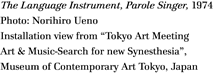 The Language Instrument, Parole Singer, 1974
Photo: Norihiro Ueno
Installation view from "Tokyo Art Meeting
Art & Music-Search for new Synesthesia",
Museum of Contemporary Art Tokyo, Japan